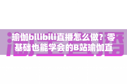 瑜伽bilibili直播怎么做？零基础也能学会的B站瑜伽直播全流程实战指南