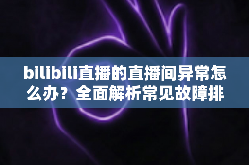 bilibili直播的直播间异常怎么办?全面解析常见故障排查与实用解决技巧 bilibili直播的直播间异常怎么办?全面解析常见故障排查与实用解决技巧