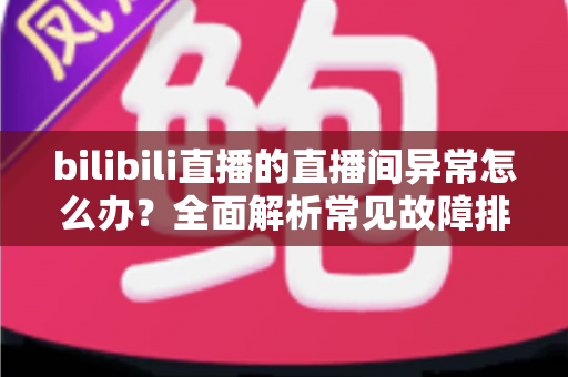 bilibili直播的直播间异常怎么办?全面解析常见故障排查与实用解决技巧 bilibili直播的直播间异常怎么办?全面解析常见故障排查与实用解决技巧