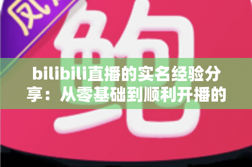 bilibili直播的实名经验分享:从零基础到顺利开播的完整认证指南 bilibili直播的实名经验分享:从零基础到顺利开播的完整认证指南