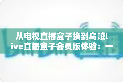 从电视直播盒子换到乌贼live直播盒子会员版体验：一场家庭观影方式的全面升级实录