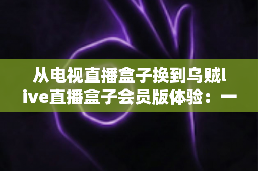 从电视直播盒子换到乌贼live直播盒子会员版体验：一场家庭观影方式的全面升级实录