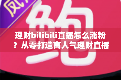 理财bilibili直播怎么涨粉？从零打造高人气理财直播间的实战指南