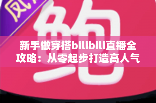 新手做穿搭bilibili直播全攻略：从零起步打造高人气穿搭直播间的实战指南