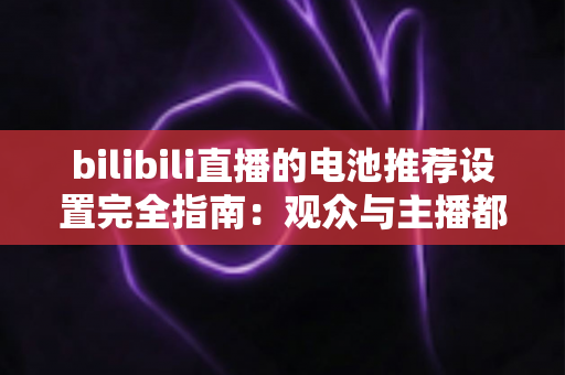 bilibili直播的电池推荐设置完全指南：观众与主播都值得收藏的省电优化手册