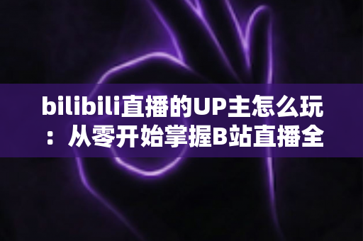 bilibili直播的UP主怎么玩:从零开始掌握B站直播全攻略 bilibili直播的UP主怎么玩:从零开始掌握B站直播全攻略