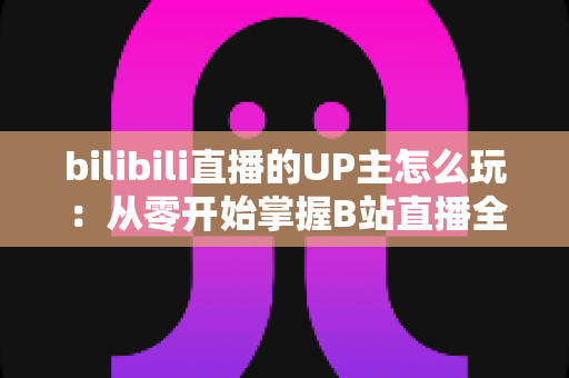 bilibili直播的UP主怎么玩:从零开始掌握B站直播全攻略 bilibili直播的UP主怎么玩:从零开始掌握B站直播全攻略