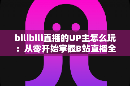 bilibili直播的UP主怎么玩：从零开始掌握B站直播全攻略