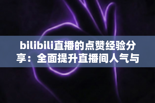 bilibili直播的点赞经验分享：全面提升直播间人气与互动的实战宝典
