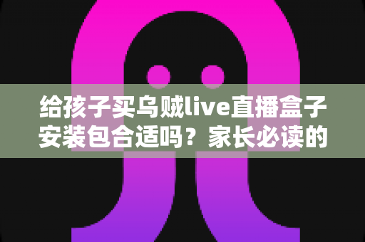给孩子买乌贼live直播盒子安装包合适吗?家长必读的安全选购指南与风险解析 给孩子买乌贼live直播盒子安装包合适吗?家长必读的安全选购指南与风险解析