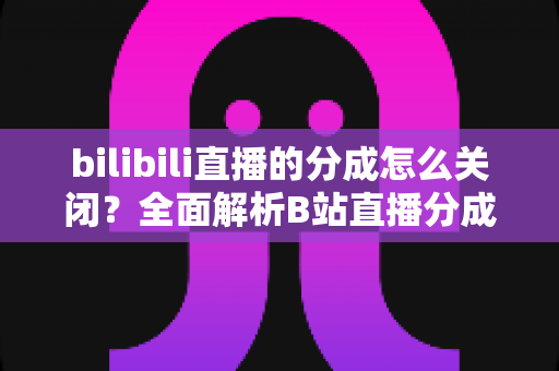 bilibili直播的分成怎么关闭？全面解析B站直播分成关闭方法与注意事项