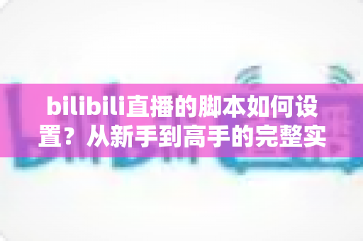 bilibili直播的脚本如何设置？从新手到高手的完整实操指南
