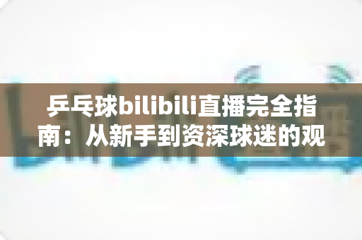 乒乓球bilibili直播完全指南:从新手到资深球迷的观赛秘籍,一文掌握全部观看技巧 乒乓球bilibili直播完全指南:从新手到资深球迷的观赛秘籍,一文掌握全部观看技巧