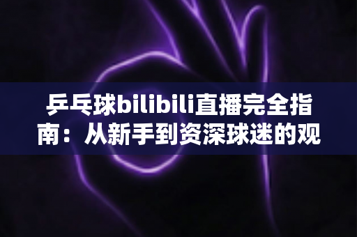 乒乓球bilibili直播完全指南:从新手到资深球迷的观赛秘籍,一文掌握全部观看技巧 乒乓球bilibili直播完全指南:从新手到资深球迷的观赛秘籍,一文掌握全部观看技巧