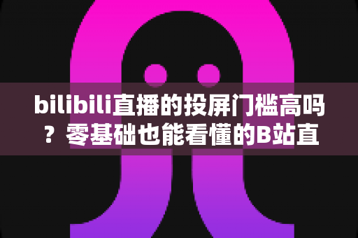 bilibili直播的投屏门槛高吗?零基础也能看懂的B站直播投屏全攻略与实操指南 bilibili直播的投屏门槛高吗?零基础也能看懂的B站直播投屏全攻略与实操指南