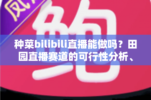 种菜bilibili直播能做吗？田园直播赛道的可行性分析、起步指南与变现全攻略