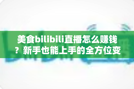 美食bilibili直播怎么赚钱？新手也能上手的全方位变现实战指南