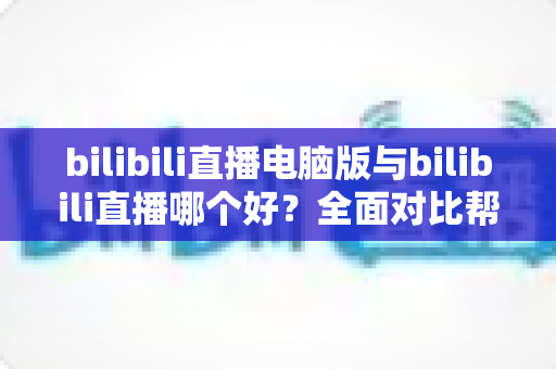 bilibili直播电脑版与bilibili直播哪个好?全面对比帮你找到最适合的观看与开播方式 bilibili直播电脑版与bilibili直播哪个好?全面对比帮你找到最适合的观看与开播方式