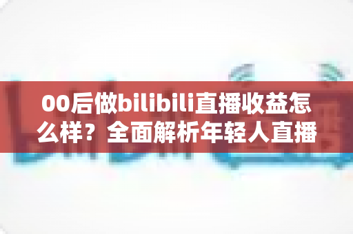 00后做bilibili直播收益怎么样?全面解析年轻人直播赚钱的真实收入与前景 00后做bilibili直播收益怎么样?全面解析年轻人直播赚钱的真实收入与前景