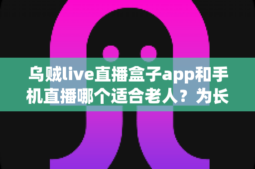 乌贼live直播盒子app和手机直播哪个适合老人？为长辈挑选直播观看方式的完整指南