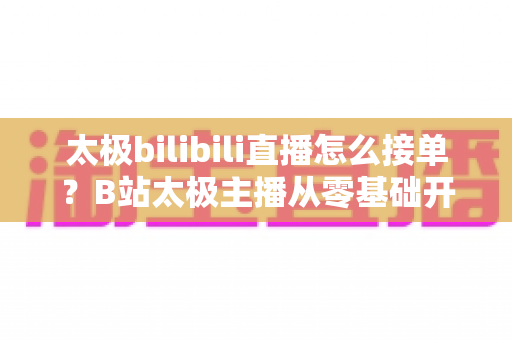 太极bilibili直播怎么接单？B站太极主播从零基础开播到稳定变现的完整实战指南
