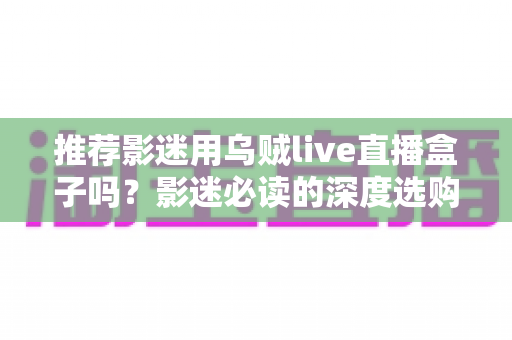 推荐影迷用乌贼live直播盒子吗?影迷必读的深度选购指南 推荐影迷用乌贼live直播盒子吗?影迷必读的深度选购指南
