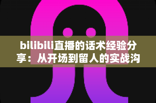 bilibili直播的话术经验分享:从开场到留人的实战沟通技巧全解析 bilibili直播的话术经验分享:从开场到留人的实战沟通技巧全解析