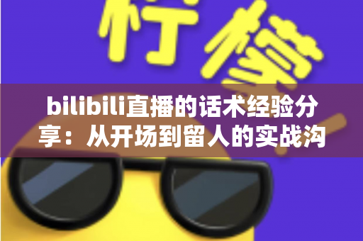 bilibili直播的话术经验分享：从开场到留人的实战沟通技巧全解析