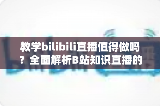 教学bilibili直播值得做吗?全面解析B站知识直播的机遇、挑战与变现策略 教学bilibili直播值得做吗?全面解析B站知识直播的机遇、挑战与变现策略