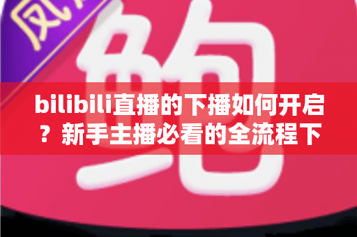 bilibili直播的下播如何开启？新手主播必看的全流程下播操作指南