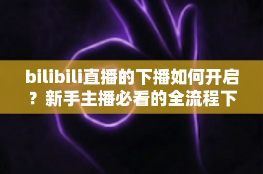 bilibili直播的下播如何开启？新手主播必看的全流程下播操作指南