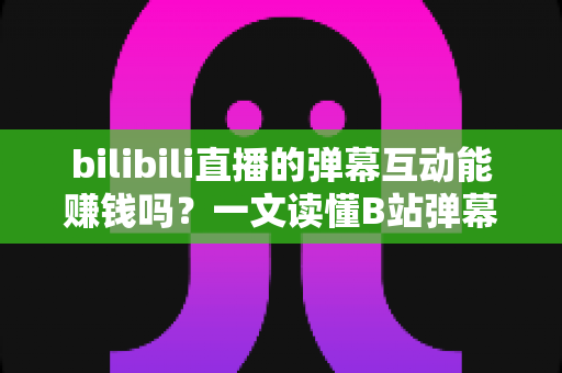 bilibili直播的弹幕互动能赚钱吗？一文读懂B站弹幕变现逻辑与主播增收实战技巧