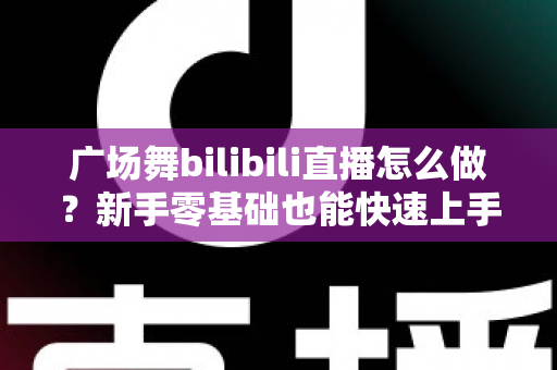 广场舞bilibili直播怎么做?新手零基础也能快速上手的完整实战指南 广场舞bilibili直播怎么做?新手零基础也能快速上手的完整实战指南