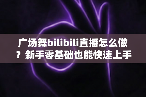 广场舞bilibili直播怎么做?新手零基础也能快速上手的完整实战指南 广场舞bilibili直播怎么做?新手零基础也能快速上手的完整实战指南