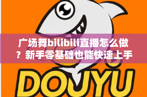 广场舞bilibili直播怎么做?新手零基础也能快速上手的完整实战指南 广场舞bilibili直播怎么做?新手零基础也能快速上手的完整实战指南