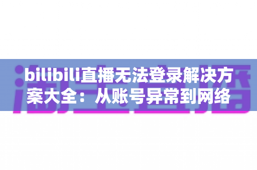 bilibili直播无法登录解决方案大全：从账号异常到网络故障，一文搞定登录难题