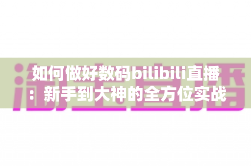 如何做好数码bilibili直播：新手到大神的全方位实战指南
