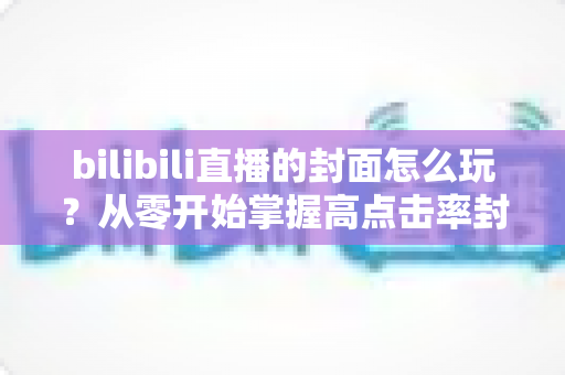 bilibili直播的封面怎么玩？从零开始掌握高点击率封面的设计秘籍