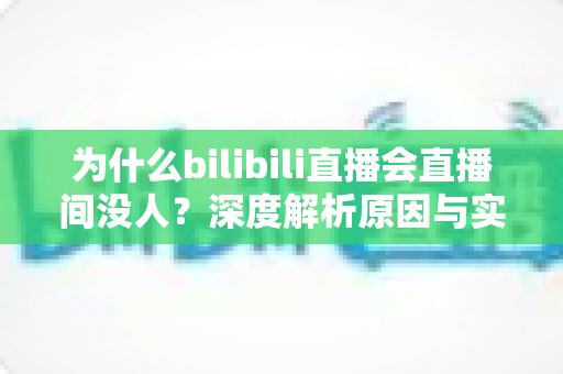 为什么bilibili直播会直播间没人？深度解析原因与实用涨粉策略全指南