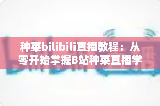 种菜bilibili直播教程：从零开始掌握B站种菜直播学习的完整指南