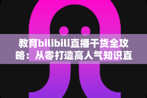 教育bilibili直播干货全攻略:从零打造高人气知识直播间的实战指南 教育bilibili直播干货全攻略:从零打造高人气知识直播间的实战指南