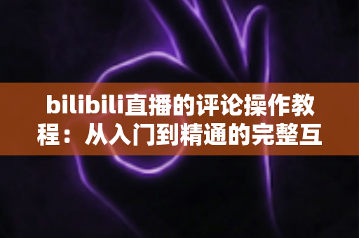 bilibili直播的评论操作教程：从入门到精通的完整互动指南，让你轻松玩转直播间弹幕