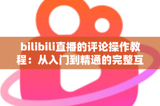 bilibili直播的评论操作教程：从入门到精通的完整互动指南，让你轻松玩转直播间弹幕