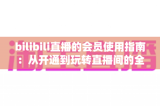 bilibili直播的会员使用指南：从开通到玩转直播间的全流程攻略与权益详解