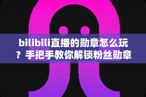 bilibili直播的勋章怎么玩?手把手教你解锁粉丝勋章、快速升级与高阶玩法全攻略 bilibili直播的勋章怎么玩?手把手教你解锁粉丝勋章、快速升级与高阶玩法全攻略