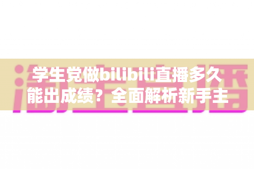 学生党做bilibili直播多久能出成绩？全面解析新手主播成长周期与快速起号技巧