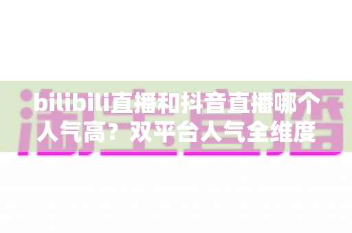 bilibili直播和抖音直播哪个人气高?双平台人气全维度深度对比与主播选平台实用指南 bilibili直播和抖音直播哪个人气高?双平台人气全维度深度对比与主播选平台实用指南