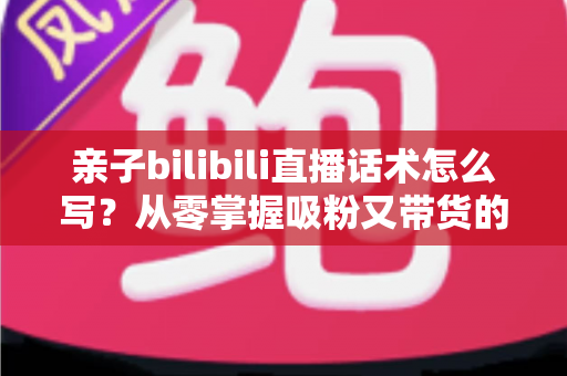 亲子bilibili直播话术怎么写？从零掌握吸粉又带货的直播话术全攻略
