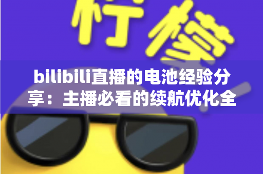 bilibili直播的电池经验分享：主播必看的续航优化全攻略