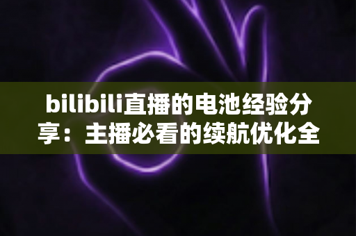 bilibili直播的电池经验分享：主播必看的续航优化全攻略
